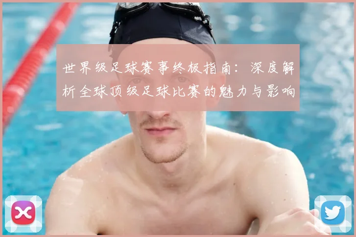 世界级足球赛事终极指南：深度解析全球顶级足球比赛的魅力与影响