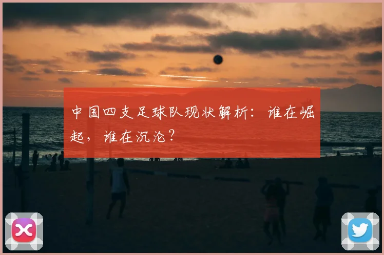 中国四支足球队现状解析:谁在崛起,谁在沉沦?