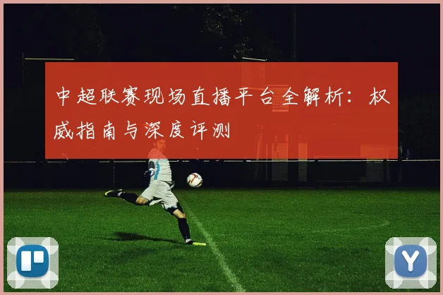 中超联赛现场直播平台全解析：权威指南与深度评测
