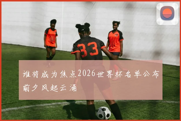 谁将成为焦点2026世界杯名单公布前夕风起云涌