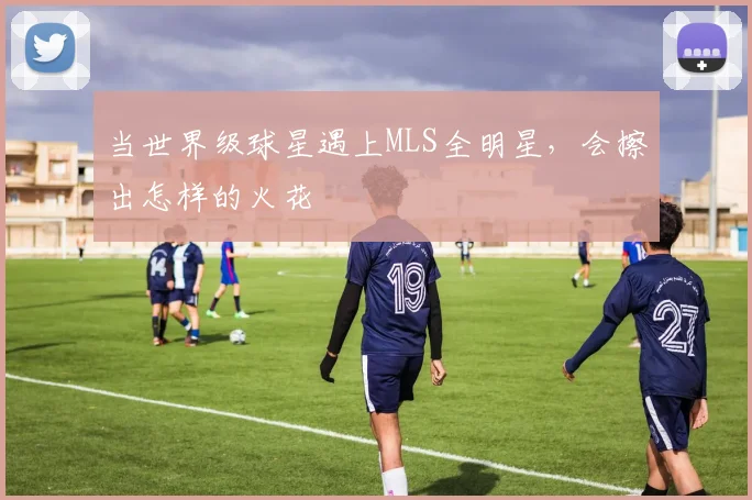 当世界级球星遇上MLS全明星，会擦出怎样的火花