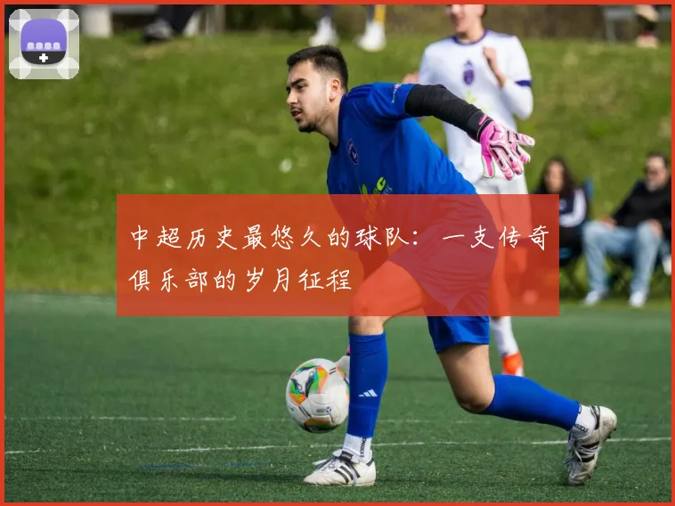 中超历史最悠久的球队：一支传奇俱乐部的岁月征程