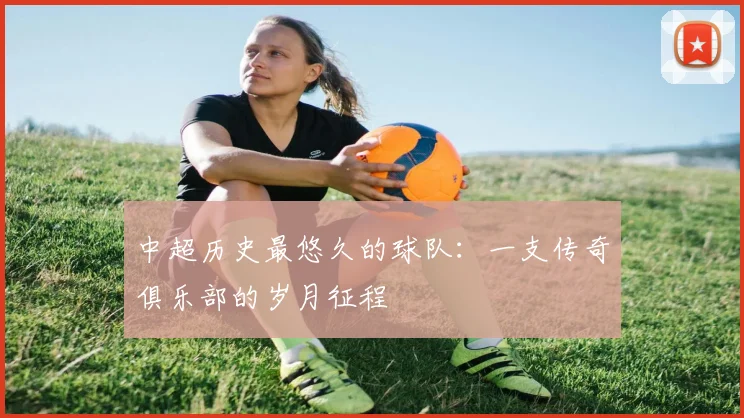 中超历史最悠久的球队：一支传奇俱乐部的岁月征程