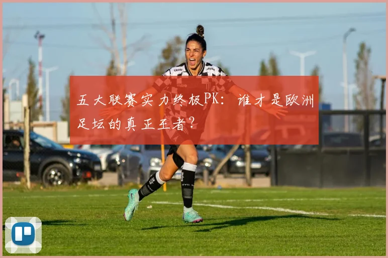 五大联赛实力终极PK：谁才是欧洲足坛的真正王者？