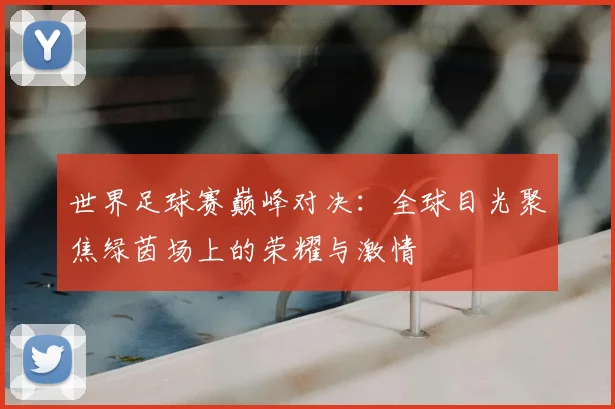 世界足球赛巅峰对决:全球目光聚焦绿茵场上的荣耀与激情
