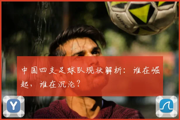 中国四支足球队现状解析：谁在崛起，谁在沉沦？