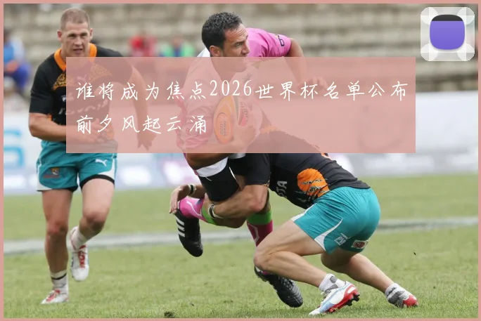 谁将成为焦点2026世界杯名单公布前夕风起云涌