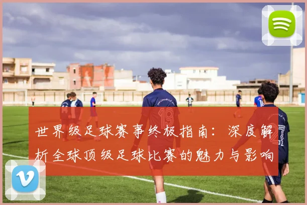 世界级足球赛事终极指南：深度解析全球顶级足球比赛的魅力与影响